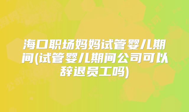 海口职场妈妈试管婴儿期间(试管婴儿期间公司可以辞退员工吗)