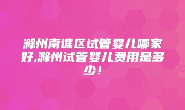 滁州南谯区试管婴儿哪家好,滁州试管婴儿费用是多少!