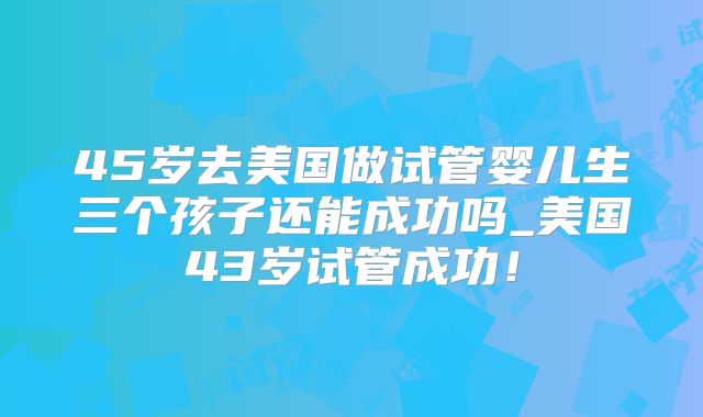 45岁去美国做试管婴儿生三个孩子还能成功吗_美国43岁试管成功！