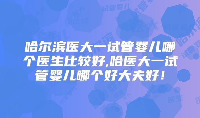 哈尔滨医大一试管婴儿哪个医生比较好,哈医大一试管婴儿哪个好大夫好！