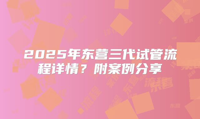 2025年东营三代试管流程详情？附案例分享