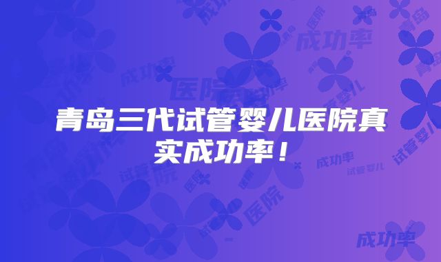 青岛三代试管婴儿医院真实成功率!