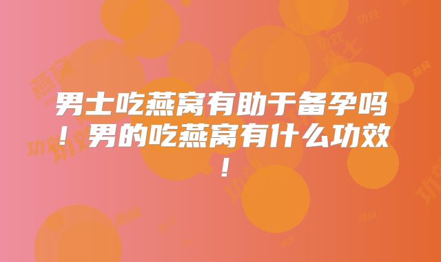 男士吃燕窝有助于备孕吗！男的吃燕窝有什么功效！