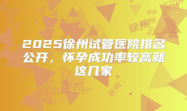 2025徐州试管医院排名公开，怀孕成功率较高就这几家
