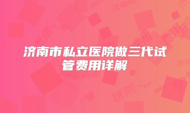 济南市私立医院做三代试管费用详解