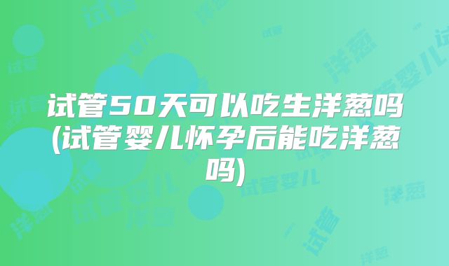 试管50天可以吃生洋葱吗(试管婴儿怀孕后能吃洋葱吗)
