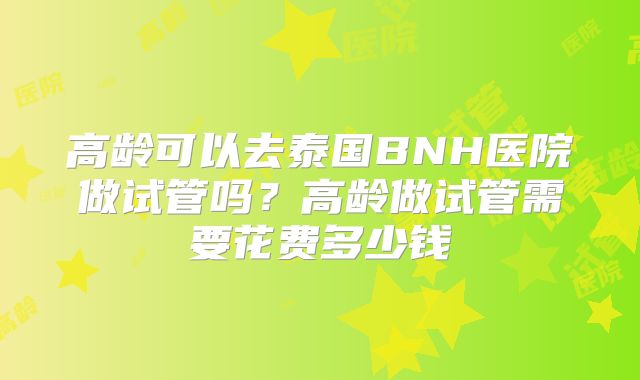 高龄可以去泰国BNH医院做试管吗？高龄做试管需要花费多少钱