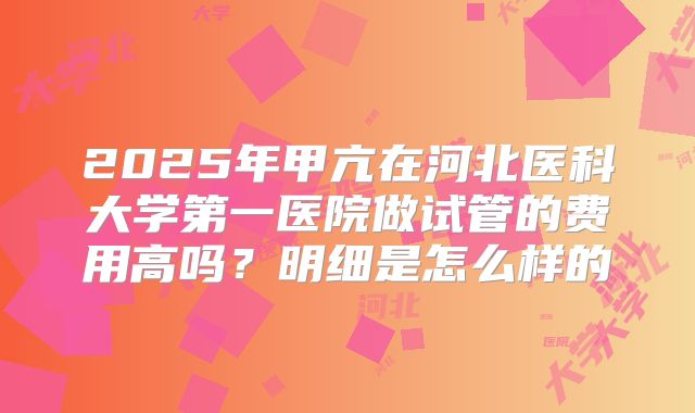 2025年甲亢在河北医科大学第一医院做试管的费用高吗？明细是怎么样的
