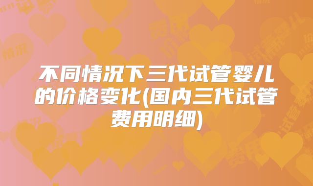 不同情况下三代试管婴儿的价格变化(国内三代试管费用明细)