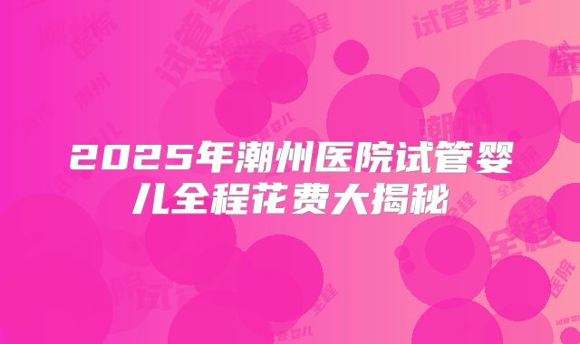 2025年潮州医院试管婴儿全程花费大揭秘