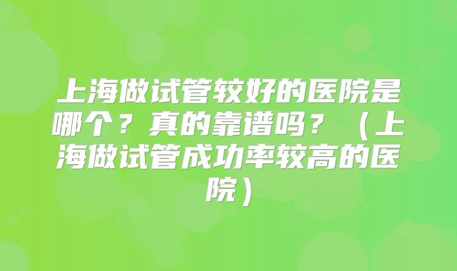 上海做试管较好的医院是哪个?真的靠谱吗?(上海做试管成功率较高的医院)