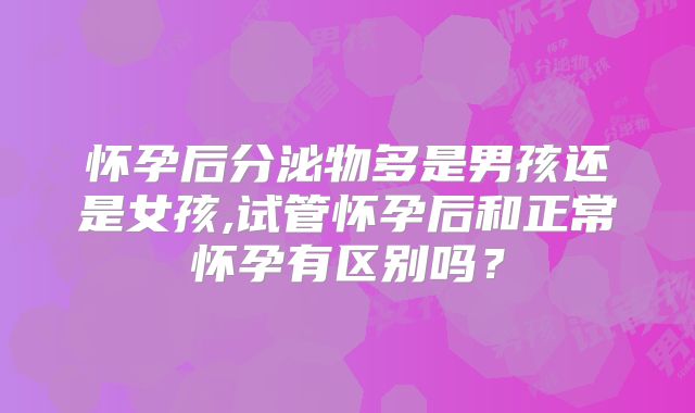 怀孕后分泌物多是男孩还是女孩,试管怀孕后和正常怀孕有区别吗？