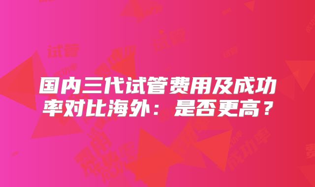 国内三代试管费用及成功率对比海外：是否更高？
