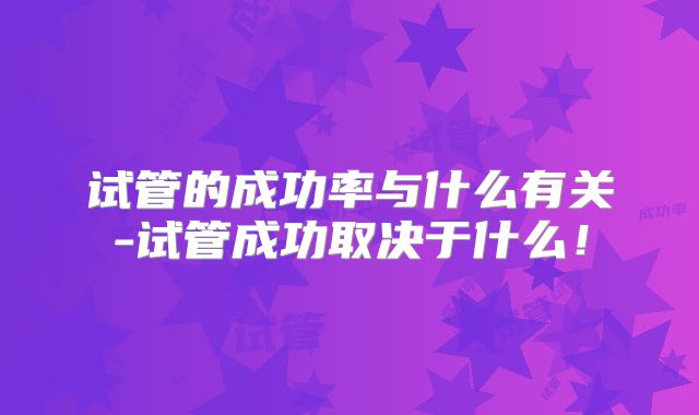 试管的成功率与什么有关-试管成功取决于什么！
