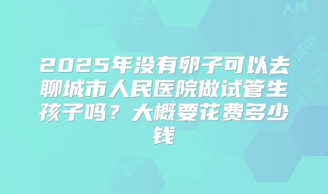 2025年没有卵子可以去聊城市人民医院做试管生孩子吗?大概要花费多少钱