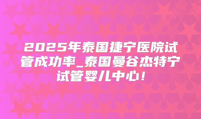 2025年泰国捷宁医院试管成功率_泰国曼谷杰特宁试管婴儿中心！