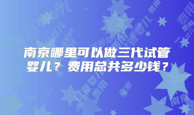 南京哪里可以做三代试管婴儿？费用总共多少钱？