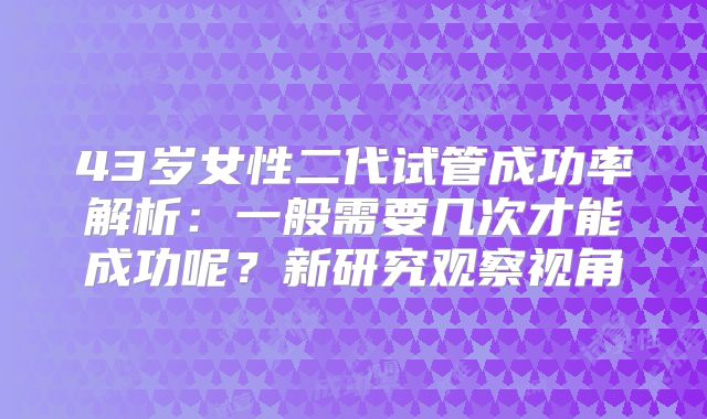 43岁女性二代试管成功率解析：一般需要几次才能成功呢？新研究观察视角