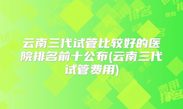 云南三代试管比较好的医院排名前十公布(云南三代试管费用)
