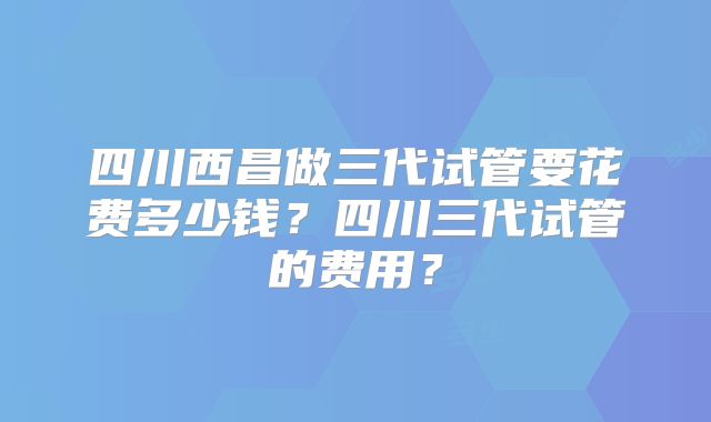 四川西昌做三代试管要花费多少钱？四川三代试管的费用？