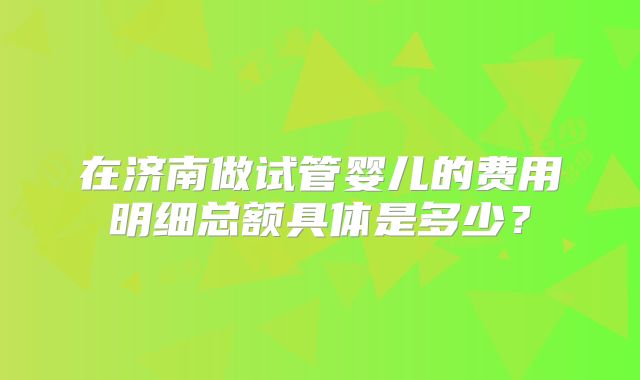 在济南做试管婴儿的费用明细总额具体是多少？