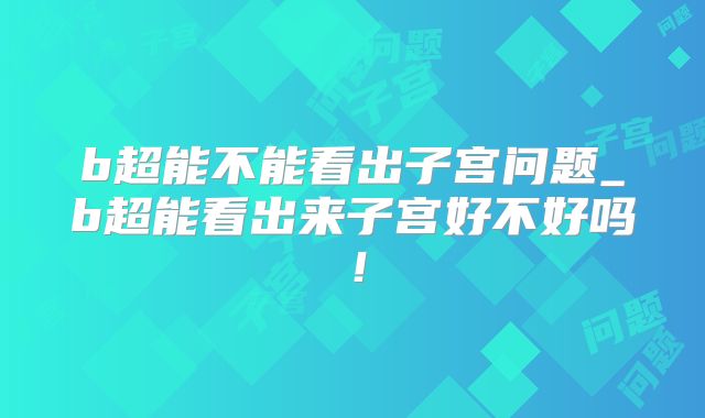 b超能不能看出子宫问题_b超能看出来子宫好不好吗!