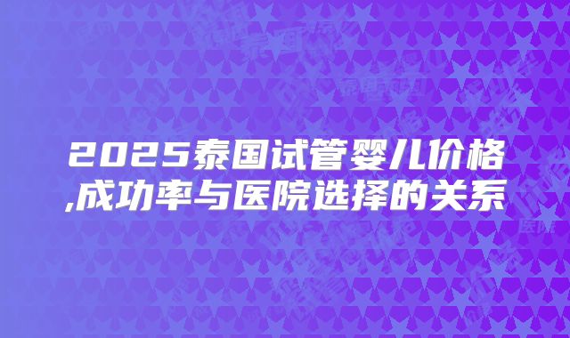 2025泰国试管婴儿价格,成功率与医院选择的关系