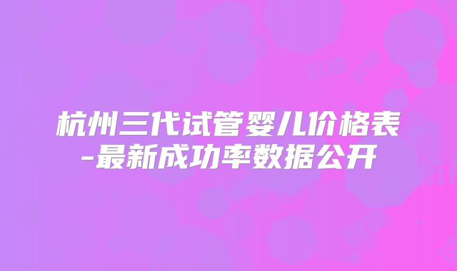 杭州三代试管婴儿价格表-最新成功率数据公开