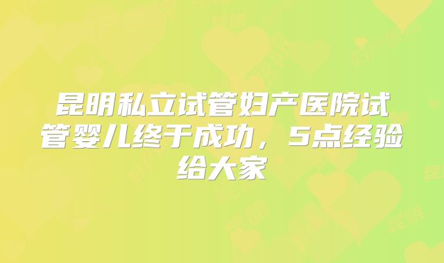 昆明私立试管妇产医院试管婴儿终于成功，5点经验给大家
