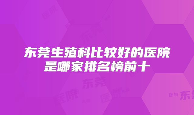 东莞生殖科比较好的医院是哪家排名榜前十