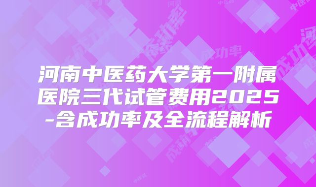 河南中医药大学第一附属医院三代试管费用2025-含成功率及全流程解析