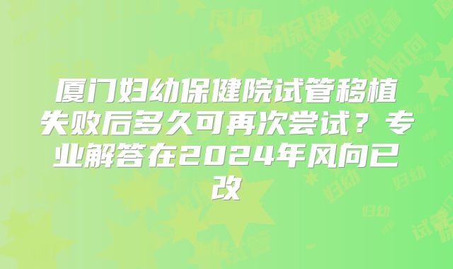 厦门妇幼保健院试管移植失败后多久可再次尝试?专业解答在2024年风向已改