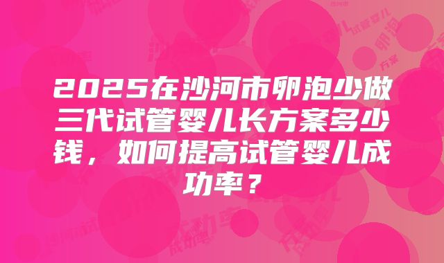 2025在沙河市卵泡少做三代试管婴儿长方案多少钱，如何提高试管婴儿成功率？
