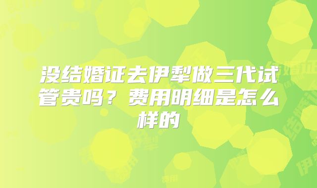 没结婚证去伊犁做三代试管贵吗？费用明细是怎么样的