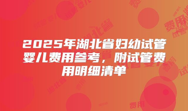 2025年湖北省妇幼试管婴儿费用参考，附试管费用明细清单
