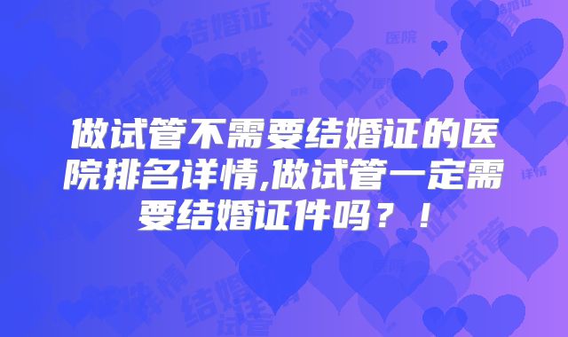 做试管不需要结婚证的医院排名详情,做试管一定需要结婚证件吗？！