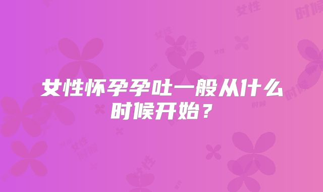 女性怀孕孕吐一般从什么时候开始？