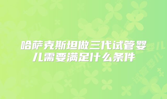 哈萨克斯坦做三代试管婴儿需要满足什么条件