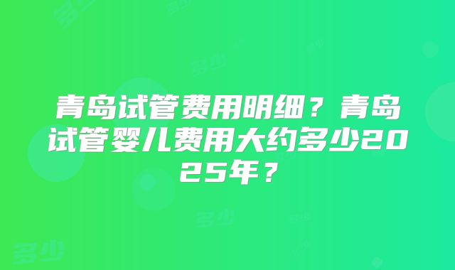 青岛试管费用明细？青岛试管婴儿费用大约多少2025年？