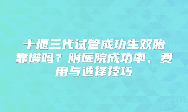 十堰三代试管成功生双胎靠谱吗？附医院成功率、费用与选择技巧