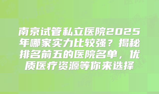 南京试管私立医院2025年哪家实力比较强？揭秘排名前五的医院名单，优质医疗资源等你来选择