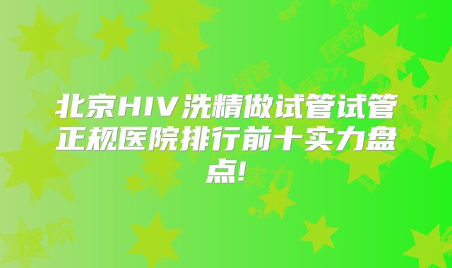 北京HIV洗精做试管试管正规医院排行前十实力盘点!