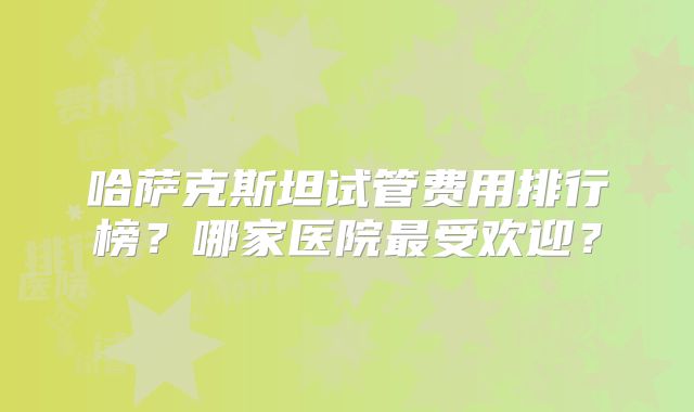 哈萨克斯坦试管费用排行榜？哪家医院最受欢迎？