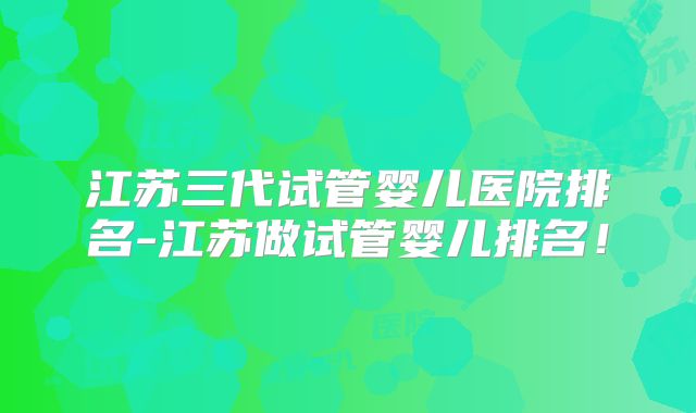 江苏三代试管婴儿医院排名-江苏做试管婴儿排名!