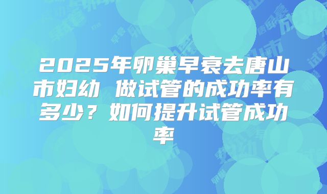 2025年卵巢早衰去唐山市妇幼 做试管的成功率有多少?如何提升试管成功率