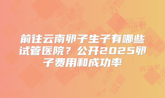 前往云南卵子生子有哪些试管医院？公开2025卵子费用和成功率