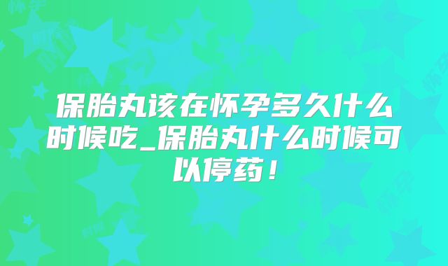 保胎丸该在怀孕多久什么时候吃_保胎丸什么时候可以停药!