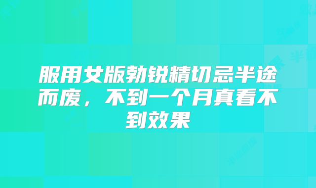 服用女版勃锐精切忌半途而废,不到一个月真看不到效果