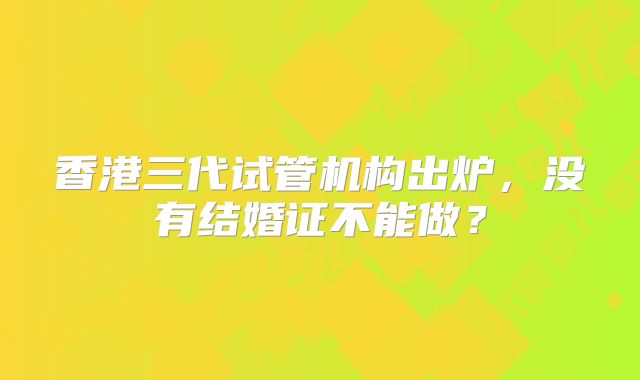 香港三代试管机构出炉,没有结婚证不能做?
