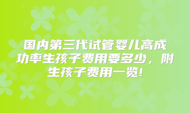 国内第三代试管婴儿高成功率生孩子费用要多少，附生孩子费用一览!
